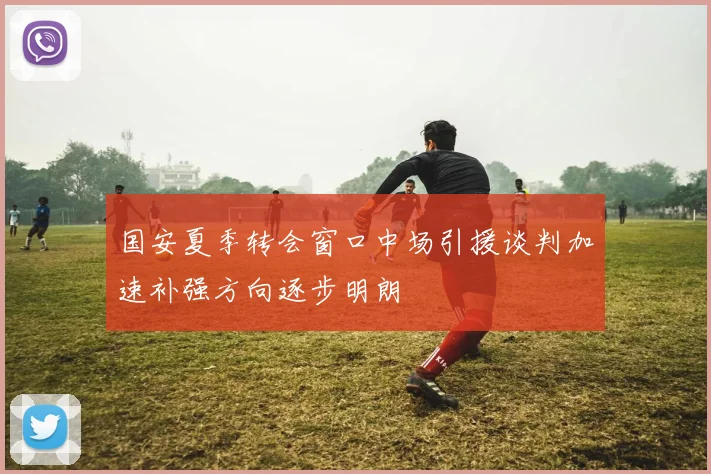 国安夏季转会窗口中场引援谈判加速补强方向逐步明朗