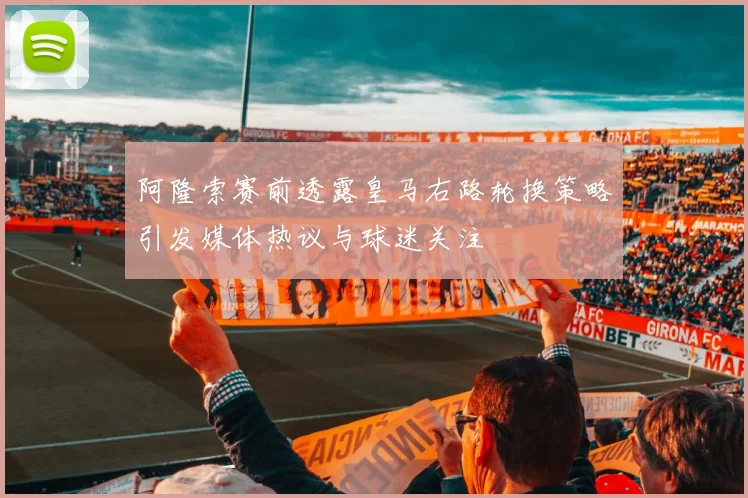 阿隆索赛前透露皇马右路轮换策略引发媒体热议与球迷关注