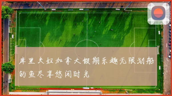 库里夫妇加拿大假期乐趣无限划船钓鱼尽享悠闲时光