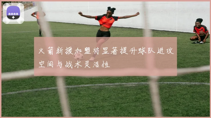 火箭新援加盟将显著提升球队进攻空间与战术灵活性