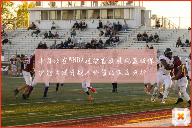 李月汝在WNBA连续首发展现篮板保护能力提升战术价值的深度分析