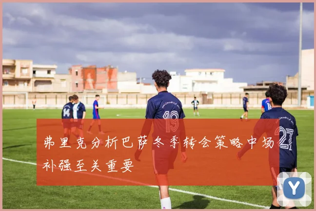 弗里克分析巴萨冬季转会策略中场补强至关重要