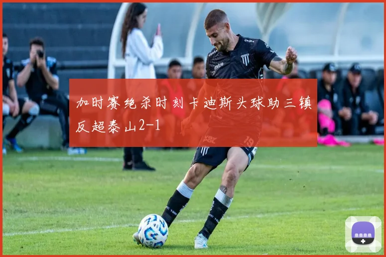 加时赛绝杀时刻卡迪斯头球助三镇反超泰山2-1