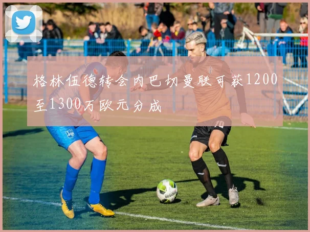 格林伍德转会内巴切曼联可获1200至1300万欧元分成